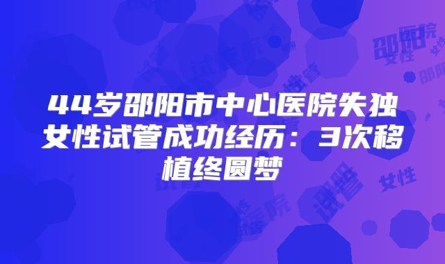 44岁邵阳市中心医院失独女性试管成功经历:3次移植终圆梦