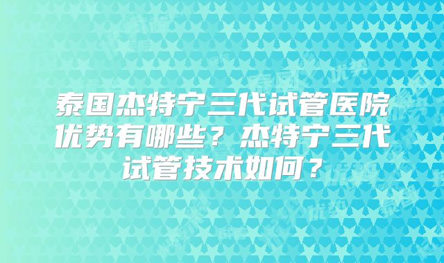 泰国杰特宁三代试管医院优势有哪些?杰特宁三代试管技术如何?