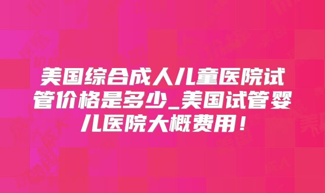 美国综合成人儿童医院试管价格是多少_美国试管婴儿医院大概费用!
