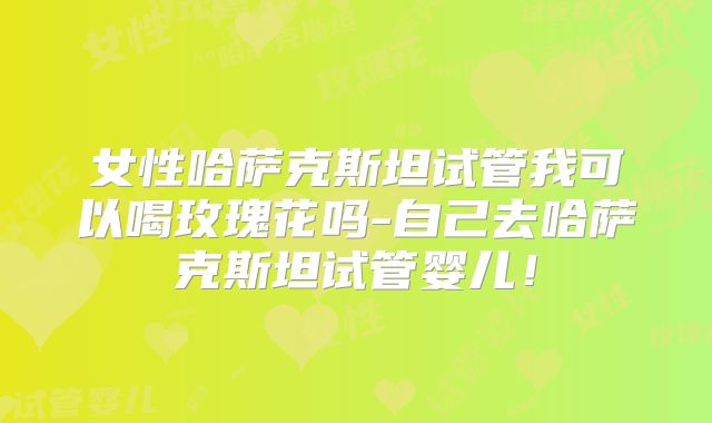 女性哈萨克斯坦试管我可以喝玫瑰花吗-自己去哈萨克斯坦试管婴儿！