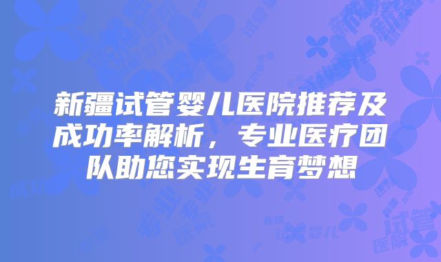 新疆试管婴儿医院推荐及成功率解析，专业医疗团队助您实现生育梦想