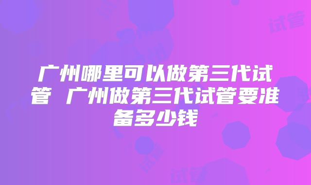 广州哪里可以做第三代试管 广州做第三代试管要准备多少钱