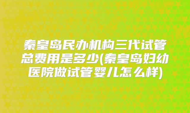 秦皇岛民办机构三代试管总费用是多少(秦皇岛妇幼医院做试管婴儿怎么样)