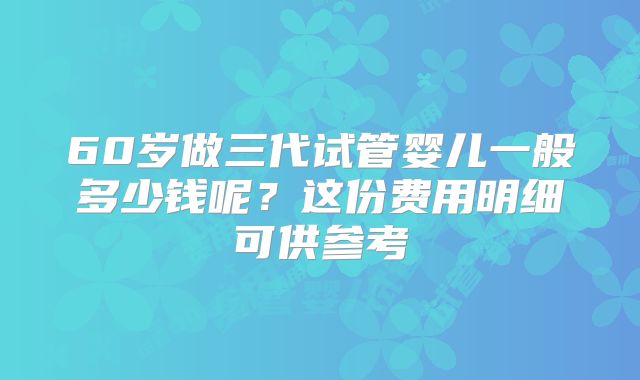 60岁做三代试管婴儿一般多少钱呢?这份费用明细可供参考