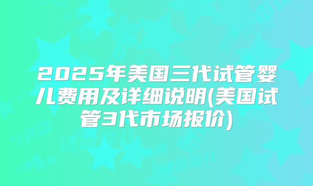 2025年美国三代试管婴儿费用及详细说明(美国试管3代市场报价)