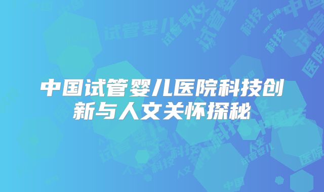 中国试管婴儿医院科技创新与人文关怀探秘