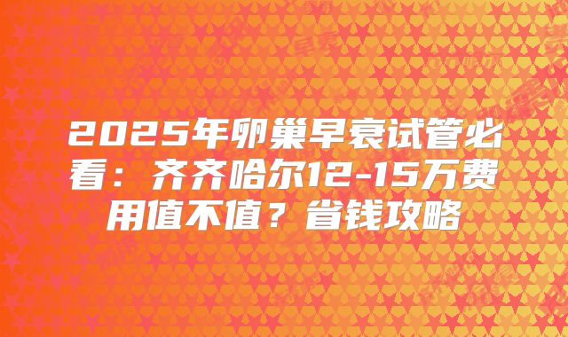 2025年卵巢早衰试管必看:齐齐哈尔12-15万费用值不值?省钱攻略
