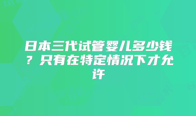 日本三代试管婴儿多少钱？只有在特定情况下才允许