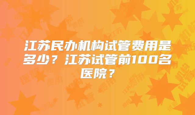 江苏民办机构试管费用是多少？江苏试管前100名医院？