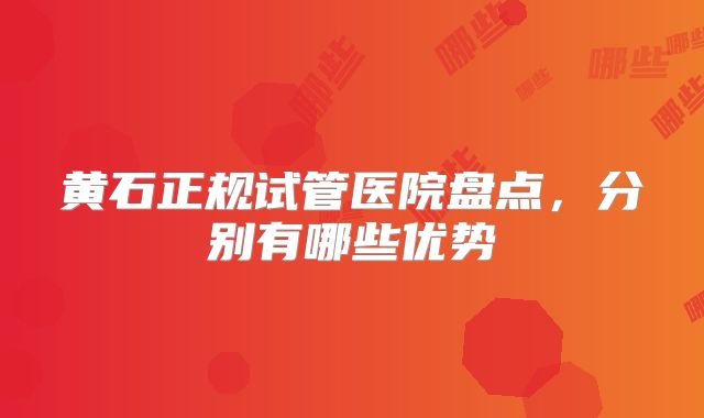 黄石正规试管医院盘点,分别有哪些优势