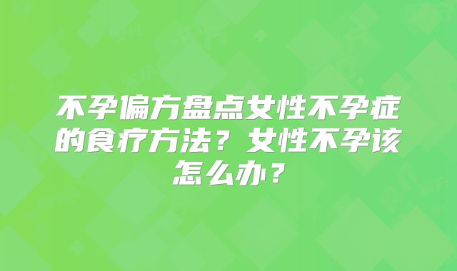 不孕偏方盘点女性不孕症的食疗方法?女性不孕该怎么办?