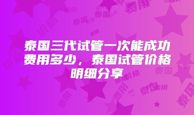泰国三代试管一次能成功费用多少,泰国试管价格明细分享