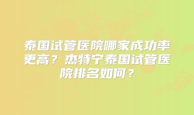 泰国试管医院哪家成功率更高？杰特宁泰国试管医院排名如何？
