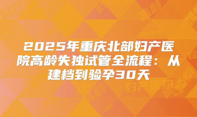 2025年重庆北部妇产医院高龄失独试管全流程:从建档到验孕30天