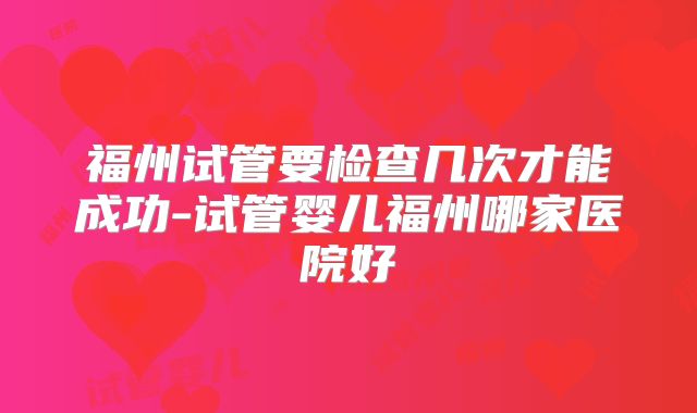 福州试管要检查几次才能成功-试管婴儿福州哪家医院好