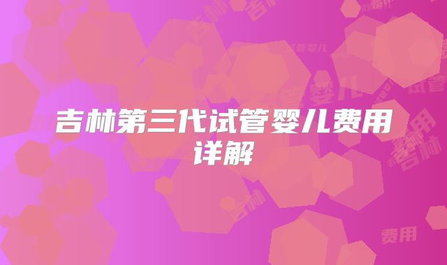 吉林第三代试管婴儿费用详解