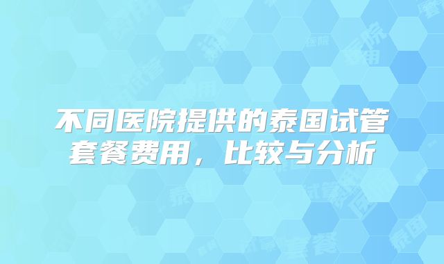 不同医院提供的泰国试管套餐费用,比较与分析