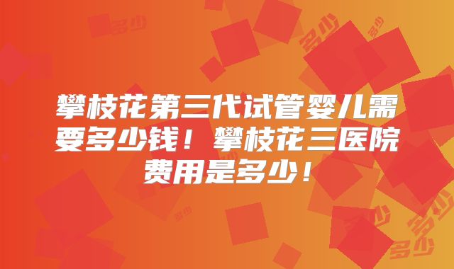 攀枝花第三代试管婴儿需要多少钱！攀枝花三医院费用是多少！
