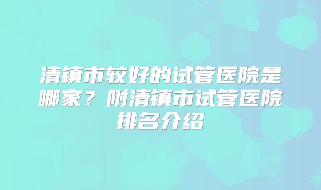 清镇市较好的试管医院是哪家？附清镇市试管医院排名介绍