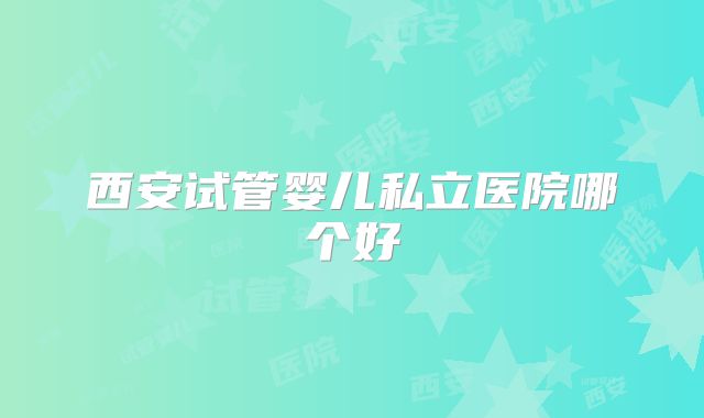西安试管婴儿私立医院哪个好