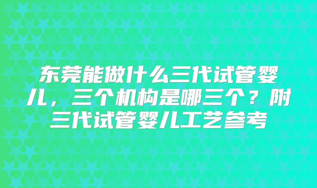 东莞能做什么三代试管婴儿，三个机构是哪三个？附三代试管婴儿工艺参考