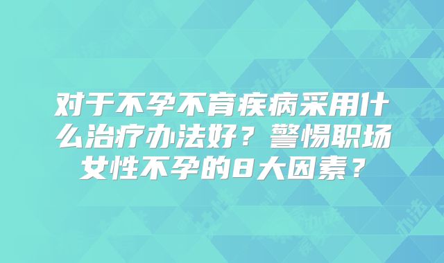 对于不孕不育疾病采用什么治疗办法好?警惕职场女性不孕的8大因素?