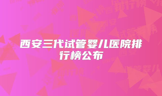 西安三代试管婴儿医院排行榜公布