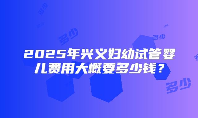 2025年兴义妇幼试管婴儿费用大概要多少钱？