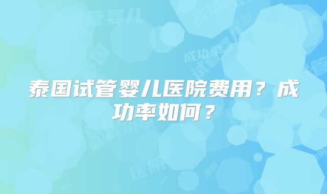 泰国试管婴儿医院费用?成功率如何?