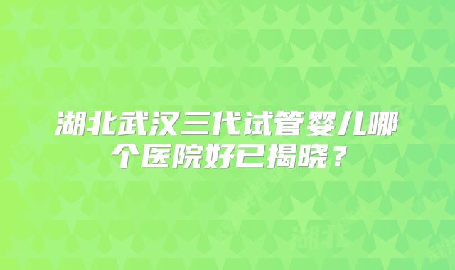 湖北武汉三代试管婴儿哪个医院好已揭晓?