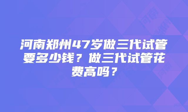 河南郑州47岁做三代试管要多少钱?做三代试管花费高吗?
