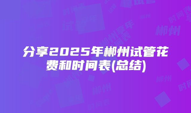 分享2025年郴州试管花费和时间表(总结)
