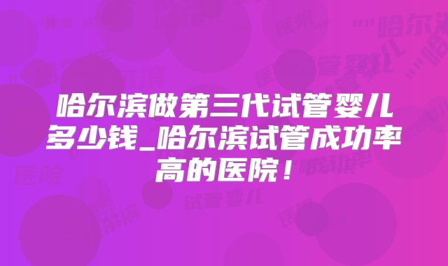 哈尔滨做第三代试管婴儿多少钱_哈尔滨试管成功率高的医院!