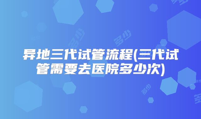 异地三代试管流程(三代试管需要去医院多少次)