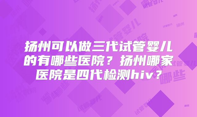 扬州可以做三代试管婴儿的有哪些医院?扬州哪家医院是四代检测hiv?