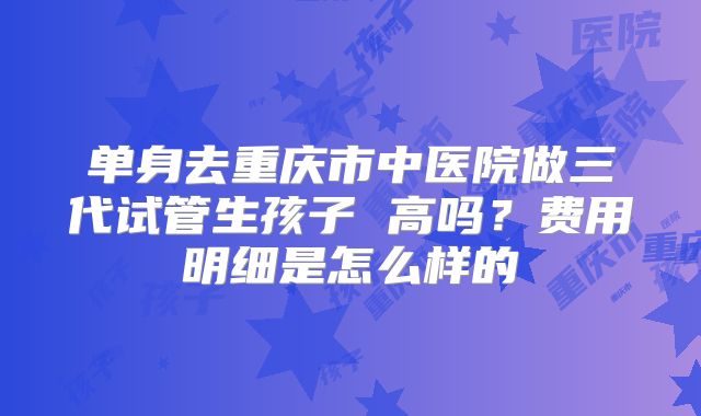单身去重庆市中医院做三代试管生孩子 高吗?费用明细是怎么样的