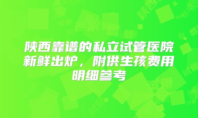 陕西靠谱的私立试管医院新鲜出炉,附供生孩费用明细参考