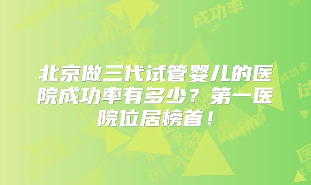 北京做三代试管婴儿的医院成功率有多少?第一医院位居榜首!