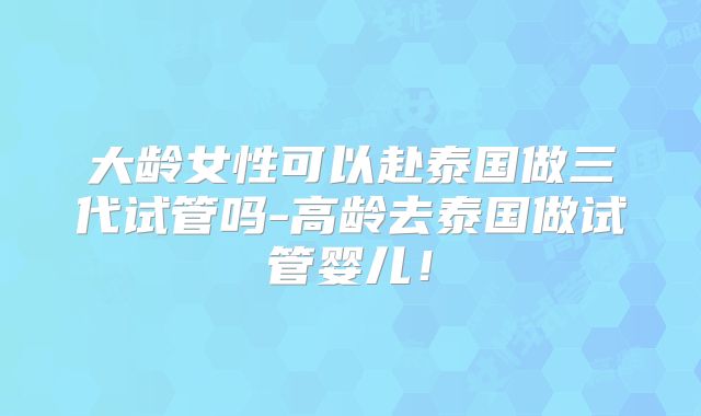 大龄女性可以赴泰国做三代试管吗-高龄去泰国做试管婴儿!