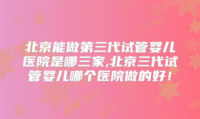 北京能做第三代试管婴儿医院是哪三家,北京三代试管婴儿哪个医院做的好！