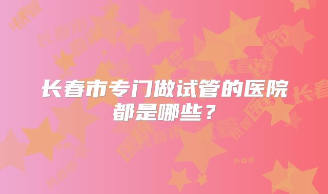 长春市专门做试管的医院都是哪些?