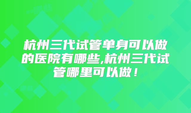 杭州三代试管单身可以做的医院有哪些,杭州三代试管哪里可以做!