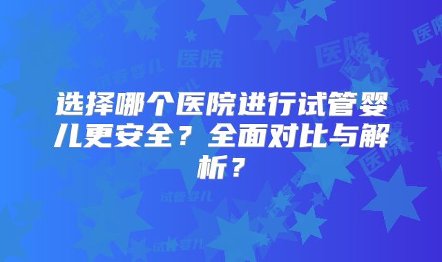 选择哪个医院进行试管婴儿更安全？全面对比与解析？