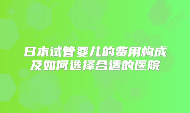 日本试管婴儿的费用构成及如何选择合适的医院