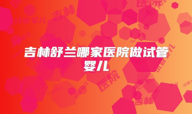吉林舒兰哪家医院做试管婴儿