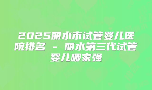2025丽水市试管婴儿医院排名 - 丽水第三代试管婴儿哪家强
