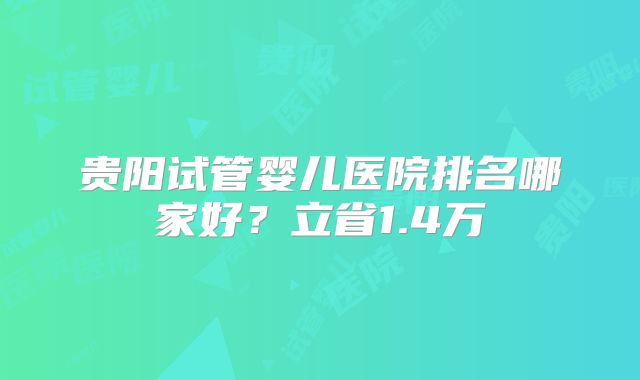 贵阳试管婴儿医院排名哪家好?立省1.4万