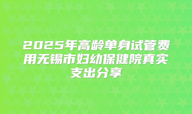 2025年高龄单身试管费用无锡市妇幼保健院真实支出分享
