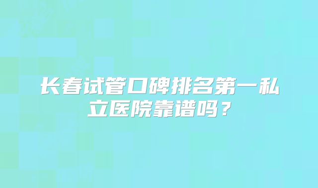 长春试管口碑排名第一私立医院靠谱吗？