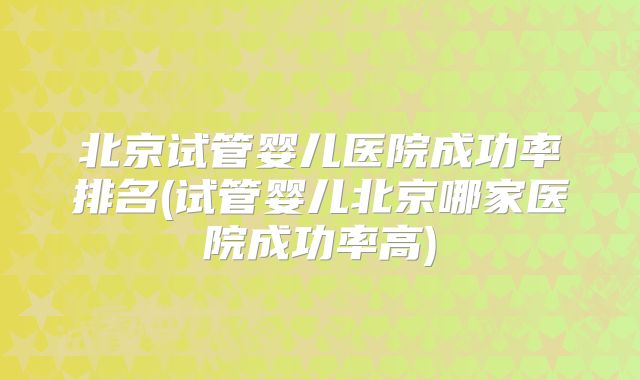 北京试管婴儿医院成功率排名(试管婴儿北京哪家医院成功率高)